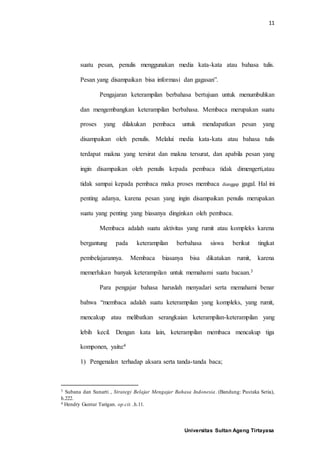 11
Universitas Sultan Ageng Tirtayasa
suatu pesan, penulis menggunakan media kata-kata atau bahasa tulis.
Pesan yang disampaikan bisa informasi dan gagasan”.
Pengajaran keterampilan berbahasa bertujuan untuk menumbuhkan
dan mengembangkan keterampilan berbahasa. Membaca merupakan suatu
proses yang dilakukan pembaca untuk mendapatkan pesan yang
disampaikan oleh penulis. Melalui media kata-kata atau bahasa tulis
terdapat makna yang tersirat dan makna tersurat, dan apabila pesan yang
ingin disampaikan oleh penulis kepada pembaca tidak dimengerti,atau
tidak sampai kepada pembaca maka proses membaca dianggap gagal. Hal ini
penting adanya, karena pesan yang ingin disampaikan penulis merupakan
suatu yang penting yang biasanya dinginkan oleh pembaca.
Membaca adalah suatu aktivitas yang rumit atau kompleks karena
bergantung pada keterampilan berbahasa siswa berikut tingkat
pembelajarannya. Membaca biasanya bisa dikatakan rumit, karena
memerlukan banyak keterampilan untuk memahami suatu bacaan.3
Para pengajar bahasa haruslah menyadari serta memahami benar
bahwa “membaca adalah suatu keterampilan yang kompleks, yang rumit,
mencakup atau melibatkan serangkaian keterampilan-keterampilan yang
lebih kecil. Dengan kata lain, keterampilan membaca mencakup tiga
komponen, yaitu:4
1) Pengenalan terhadap aksara serta tanda-tanda baca;
3 Subana dan Sunarti , Strategi Belajar Mengajar Bahasa Indonesia. (Bandung: Pustaka Setia),
h.222.
4 Hendry Guntur Tarigan. op.cit. ,h.11.
 