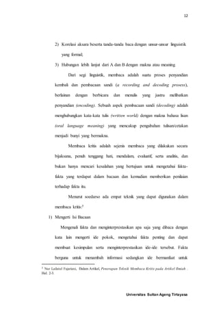 12
Universitas Sultan Ageng Tirtayasa
2) Korelasi aksara beserta tanda-tanda baca dengan unsur-unsur linguistik
yang formal;
3) Hubungan lebih lanjut dari A dan B dengan makna atau meaning.
Dari segi linguistik, membaca adalah suatu proses penyandian
kembali dan pembacaan sandi (a recording and decoding prosess),
berlainan dengan berbicara dan menulis yang justru melibatkan
penyandian (encoding). Sebuah aspek pembacaan sandi (decoding) adalah
menghubungkan kata-kata tulis (written world) dengan makna bahasa lisan
(oral language meaning) yang mencakup pengubahan tulisan/cetakan
menjadi bunyi yang bermakna.
Membaca kritis adalah sejenis membaca yang dilakukan secara
bijaksana, penuh tenggang hati, mendalam, evaluatif, serta analitis, dan
bukan hanya mencari kesalahan yang bertujuan untuk mengetahui fakta-
fakta yang terdapat dalam bacaan dan kemudian memberikan penilaian
terhadap fakta itu.
Menurut soedarso ada empat teknik yang dapat digunakan dalam
membaca kritis:5
1) Mengerti Isi Bacaan
Mengenali fakta dan menginterprestasikan apa saja yang dibaca dengan
kata lain mengerti ide pokok, mengetahui fakta penting dan dapat
membuat kesimpulan serta menginterprestasikan ide-ide tersebut. Fakta
berguna untuk menambah informasi sedangkan ide bermanfaat untuk
5 Nur Lailatul Fajariani, Dalam Artikel, Penerapan Teknik Membaca Kritis pada Artikel Ilmiah .
Hal. 2-3.
 