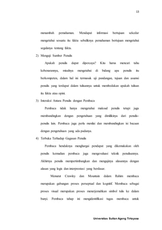 13
Universitas Sultan Ageng Tirtayasa
menambah pemahaman. Mendapat informasi bertujuan sekedar
mengetahui sesuatu itu fakta sebaliknya pemahaman bertujuan mengetahui
segalanya tentang fakta.
2) Menguji Sumber Penulis
Apakah penulis dapat dipercaya? Kita harus mencari tahu
kebenarannya, misalnya mengetahui di bidang apa penulis itu
berkompeten, dalam hal ini termasuk uji pandangan, tujuan dan asumsi
penulis yang terdapat dalam tulisannya untuk membedakan apakah tulisan
itu fakta atau opini.
3) Interaksi Antara Penulis dengan Pembaca
Pembaca tidak hanya mengetahui maksud penulis tetapi juga
membandingkan dengan pengetahuan yang dimilikinya dari penulis-
penulis lain. Pembaca juga perlu menilai dan membandingkan isi bacaan
dengan pengetahuan yang ada padanya.
4) Terbuka Terhadap Gagasan Penulis
Pembaca hendaknya menghargai pendapat yang dikemukakan oleh
penulis kemudian pembaca juga mengevaluasi teknik penulisannya.
Akhirnya penulis mempertimbangkan dan mengujinya alasannya dengan
alasan yang logis dan interprestasi yang berdasar.
Menurut Crawley dan Mountain dalam Rahim membaca
merupakan gabungan proses perseptual dan kognitif. Membaca sebagai
proses visual merupakan proses menerjemahkan simbol tulis ke dalam
bunyi. Pembaca tahap ini mengidentifikasi tugas membaca untuk
 