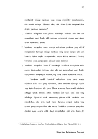 14
Universitas Sultan Ageng Tirtayasa
membentuk strategi membaca yang sesuai, memonitor pemahamannya,
dan menilai hasilnya. “Menurut Klen, dkk, dalam Rahim mengemukakan
definisi membaca mencakup:6
1) Membaca merupakan suatu proses maksudnya informasi dari teks dan
pengetahuan yang dimiliki oleh pembaca mempunyai peranan yang utama
dalam membentuk makna.
2) Membaca merupakan suatu strategis maksudnya pembaca yang efektif
menggunakan berbagai strategi membaca yang sesuai dengan teks dan
konteks dalam rangka mengonstruksi makna ketika membaca. Strategi
bervariasi sesuai dengan jenis teks dan tujuan membaca
3) Membaca merupakan interaktif maksudnya membaca merupakan suatu
proses dimaksudkan informasi dari teks dan pengetahuan yang dimiliki
oleh pembaca mempunyai peranan yang utama dalam membentuk makna.
Membaca adalah interaktif maksudnya orang yang senang
membaca suatu teks yang bermanfaat, akan menemui beberapa tujuan
yang ingin dicapainya, teks yang dibaca seseorang harus mudah dipahami
sehingga terjadi interaksi antara pembaca dan teks. Satu cara yang
sebaiknya digunakan untuk mendorong peserta didik membaca, dan
menimbulkan sifat kritis tidak hanya bertanya meliputi makna yang
tersurat yang terdapat dalam teks bacaan. Melainkan pertanyaan yang akan
diajukan pada peserta didik dapat menimbulkan sifat kritis dalam diri
6 Farida Rahim, Pengajaran Membaca di Sekolah Dasar, ( Jakarta : Bumi Aksara, 2008), h. 3.
 