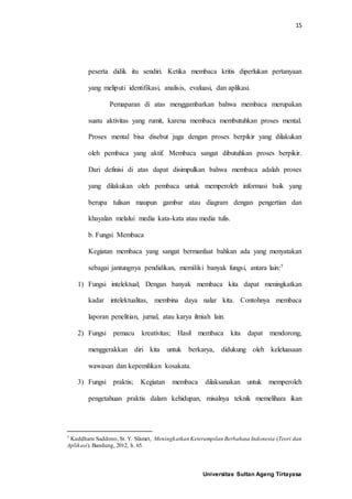 15
Universitas Sultan Ageng Tirtayasa
peserta didik itu sendiri. Ketika membaca kritis diperlukan pertanyaan
yang meliputi identifikasi, analisis, evaluasi, dan aplikasi.
Pemaparan di atas menggambarkan bahwa membaca merupakan
suatu aktivitas yang rumit, karena membaca membutuhkan proses mental.
Proses mental bisa disebut juga dengan proses berpikir yang dilakukan
oleh pembaca yang aktif. Membaca sangat dibutuhkan proses berpikir.
Dari definisi di atas dapat disimpulkan bahwa membaca adalah proses
yang dilakukan oleh pembaca untuk memperoleh informasi baik yang
berupa tulisan maupun gambar atau diagram dengan pengertian dan
khayalan melalui media kata-kata atau media tulis.
b. Fungsi Membaca
Kegiatan membaca yang sangat bermanfaat bahkan ada yang menyatakan
sebagai jantungnya pendidikan, memiliki banyak fungsi, antara lain:7
1) Fungsi intelektual; Dengan banyak membaca kita dapat meningkatkan
kadar intelektualitas, membina daya nalar kita. Contohnya membaca
laporan penelitian, jurnal, atau karya ilmiah lain.
2) Fungsi pemacu kreativitas; Hasil membaca kita dapat mendorong,
menggerakkan diri kita untuk berkarya, didukung oleh keleluasaan
wawasan dan kepemilikan kosakata.
3) Fungsi praktis; Kegiatan membaca dilaksanakan untuk memperoleh
pengetahuan praktis dalam kehidupan, misalnya teknik memelihara ikan
7 Kuddharu Saddono, St. Y. Slamet, Meningkatkan Keterampilan Berbahasa Indonesia (Teori dan
Aplikasi). Bandung, 2012, h. 65.
 