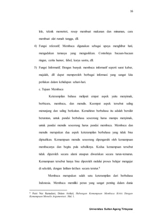 16
Universitas Sultan Ageng Tirtayasa
lele, teknik memotret, resep membuat makanan dan minuman, cara
membuat alat rumah tangga, dll.
4) Fungsi rekreatif; Membaca digunakan sebagai upaya menghibur hati,
mengadakan tamasya yang mengasikkan. Contohnya bacaan-bacaan
ringan, cerita humor, fabel, karya sastra, dll.
5) Fungsi Informatif; Dengan banyak membaca informatif seperti surat kabar,
majalah, dll dapat memperoleh berbagai informasi yang sangat kita
perlukan dalam kehidupan sehari-hari.
c. Tujuan Membaca
Keterampilan bahasa meliputi empat aspek yaitu menyimak,
berbicara, membaca, dan menulis. Keempat aspek tersebut saling
menunjang dan saling berkaitan. Kemahiran berbahasa itu adalah bersifat
berurutan, untuk pandai berbahasa seseorang harus mampu menyimak,
untuk pandai menulis seseorang harus pandai membaca. Membaca dan
menulis merupakan dua aspek keterampilan berbahasa yang tidak bisa
dipisahkan. Kemampuan menulis seseorang dipengaruhi oleh kemampuan
membacanya dan begitu pula sebaliknya. Kedua kemampuan tersebut
tidak diperoleh secara alami ataupun diwariskan secara turun-temurun.
Kemampuan tersebut hanya bisa diperoleh melalui proses belajar mengajar
di sekolah, dengan latihan-latihan secara teratur.8
Membaca merupakan salah satu keterampilan dari berbahasa
Indonesia. Membaca memiliki peran yang sangat penting dalam dunia
8 Putri Nur Ramadani, Dalam Artikel, Hubungan Kemampuan Membaca Kritis Dengan
Kemampuan Menulis Argumentasi . Hal. 1.
 