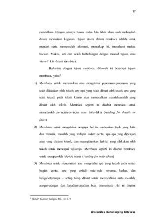 17
Universitas Sultan Ageng Tirtayasa
pendidikan. Dengan adanya tujuan, maka kita tidak akan salah melangkah
dalam melakukan kegiatan. Tujuan utama dalam membaca adalah untuk
mencari serta memperoleh informasi, mencakup isi, memahami makna
bacaan. Makna, arti erat sekali berhubungan dengan maksud tujuan, atau
intensif kita dalam membaca.
Berkaitan dengan tujuan membaca, dibawah ini beberapa tujuan
membaca, yaitu:9
1) Membaca untuk menemukan atau mengetahui penemuan-penemuan yang
telah dilakukan oleh tokoh; apa-apa yang telah dibuat oleh tokoh; apa yang
telah terjadi pada tokoh khusus atau memecahkan masalahmasalah yang
dibuat oleh tokoh. Membaca seperti ini disebut membaca untuk
memeproleh perincian-perincian atau fakta-fakta (reading for details or
facts).
2) Membaca untuk mengetahui mengapa hal itu merupakan topik yang baik
dan menarik, masalah yang terdapat dalam cerita, apa-apa yang dipelajari
atau yang dialami tokoh, dan merangkumkan hal-hal yang dilakukan oleh
tokoh untuk mencapai tujuannya. Membaca seperti ini disebut membaca
untuk memperoleh ide-ide utama (reading for main ideas)
3) Membaca untuk menemukan atau mengetahui apa yang terjadi pada setiap
bagian cerita, apa yang terjadi mula-mula pertama, kedua, dan
ketiga/seterusnya – setiap tahap dibuat untuk memecahkan suatu masalah,
adegan-adegan dan kejadian-kejadian buat dramatisasi. Hal ini disebut
9 Hendry Guntur Tarigan. Op. cit. h. 9.
 