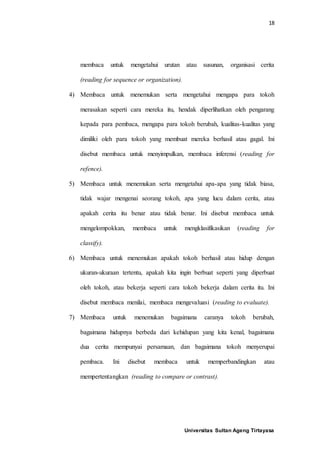 18
Universitas Sultan Ageng Tirtayasa
membaca untuk mengetahui urutan atau susunan, organisasi cerita
(reading for sequence or organization).
4) Membaca untuk menemukan serta mengetahui mengapa para tokoh
merasakan seperti cara mereka itu, hendak diperlihatkan oleh pengarang
kepada para pembaca, mengapa para tokoh berubah, kualitas-kualitas yang
dimiliki oleh para tokoh yang membuat mereka berhasil atau gagal. Ini
disebut membaca untuk menyimpulkan, membaca inferensi (reading for
refence).
5) Membaca untuk menemukan serta mengetahui apa-apa yang tidak biasa,
tidak wajar mengenai seorang tokoh, apa yang lucu dalam cerita, atau
apakah cerita itu benar atau tidak benar. Ini disebut membaca untuk
mengelompokkan, membaca untuk mengklasifikasikan (reading for
classify).
6) Membaca untuk menemukan apakah tokoh berhasil atau hidup dengan
ukuran-ukuraan tertentu, apakah kita ingin berbuat seperti yang diperbuat
oleh tokoh, atau bekerja seperti cara tokoh bekerja dalam cerita itu. Ini
disebut membaca menilai, membaca mengevaluasi (reading to evaluate).
7) Membaca untuk menemukan bagaimana caranya tokoh berubah,
bagaimana hidupnya berbeda dari kehidupan yang kita kenal, bagaimana
dua cerita mempunyai persamaan, dan bagaimana tokoh menyerupai
pembaca. Ini disebut membaca untuk memperbandingkan atau
mempertentangkan (reading to compare or contrast).
 
