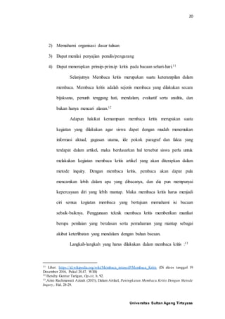 20
Universitas Sultan Ageng Tirtayasa
2) Memahami organisasi dasar tulisan
3) Dapat menilai penyajian penulis/pengarang
4) Dapat menerapkan prinsip-prinsip kritis pada bacaan sehari-hari.11
Selanjutnya Membaca kritis merupakan suatu keterampilan dalam
membaca. Membaca kritis adalah sejenis membaca yang dilakukan secara
bijaksana, penunh tenggang hati, mendalam, evaluatif serta analitis, dan
bukan hanya mencari alasan.12
Adapun hakikat kemampuan membaca kritis merupakan suatu
kegiatan yang dilakukan agar siswa dapat dengan mudah menemukan
informasi aktual, gagasan utama, ide pokok paragraf dan fakta yang
terdapat dalam artikel, maka berdasarkan hal tersebut siswa perlu untuk
melakukan kegiatan membaca kritis artikel yang akan diterapkan dalam
metode inquiry. Dengan membaca kritis, pembaca akan dapat pula
mencamkan lebih dalam apa yang dibacanya, dan dia pun mempunyai
kepercayaan diri yang lebih mantap. Maka membaca kritis harus menjadi
ciri semua kegiatan membaca yang bertujuan memahami isi bacaan
sebaik-baiknya. Penggunaan teknik membaca kritis memberikan manfaat
berupa penilaian yang beralasan serta pemahaman yang mantap sebagai
akibat keterlibatan yang mendalam dengan bahan bacaan.
Langkah-langkah yang harus dilakukan dalam membaca kritis :13
11 Lihat. https://id.wikipedia.org/wiki/Membaca_intensif#Membaca_Kritis (Di akses tanggal 19
Desember 2016, Pukul 20.47. WIB)
12 Hendry Guntur Tarigan, Op.cit, h. 92.
13,Arini Rachmawati Azizah (2015), Dalam Artikel, Peningkatan Membaca Kritis Dengan Metode
Inqury,. Hal. 28-29.
 
