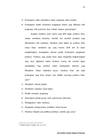 23
Universitas Sultan Ageng Tirtayasa
3) Kemampuan untuk menentukan tujuan pengarang dalam menulis;
4) Kemampuan menilai keakuratan penggunaan bahasa yang dilakukan oleh
pengarang, baik pada kata, frasa, kalimat maupun pada paragraf.
Kegiatan membaca pada tataran yang lebih tinggi, pembaca harus
mampu memahami menerima, menolak dan meyakini pendapat yang
dikemukakan oleh penulisnya. Membaca pada tingkat ini, pembaca tidak
cukup hanya memahami apa yang tersurat, lebih dari itu dapat
menghubungkan kemungkinan maksud penulis berdasarkan pengalaman
pembaca. Pembaca yang pandai harus dapat mengetahui langkah-langkah
yang akan digunakan dalam membaca karena hal tersebut dapat
memudahkan bagi pembaca dalam mendapatkan informasi yang
dibutuhkan. Dalam melakukan proses membaca kritis, ada tujuh
kemampuan yang harus dicapai serta dimiliki seseorang pembaca kritis,
yaitu:15
1) Memahami maksud penulis;
2) Memahami organisasi dasar tulisan;
3) Menilai penyajian pengarang;
4) Menerapkan prinsip-prinsip kritis pada bacaan sehari-hari;
5) Meningkatkan minat membaca;
6) Mengetahui prinsip-prinsip pemilihan bahan bacaan;
7) Membaca Majalah atau publikasi-publikasi priodik yang serius;”
15 Hendry Guntur Tarigan. Op. cit, h. 93.
 