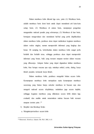 24
Universitas Sultan Ageng Tirtayasa
Dalam membaca kritis dikenal tiga cara, yaitu: (1) Membaca baris,
adalah membaca baris demi baris untuk dapat memahami arti kata-kata
setiap baris; (2) Membaca di antara baris, mempunyai pengertian
menganalisis maksud penulis yang sebenarnya; (3) Membaca di luar baris,
bertujuan mengevaluasi dan memahami hal-hal yang perlu diaplikasikan
dalam membaca kritis, pembaca akan dapat melakukan kegiatan membaca
dalam waktu singkat, namun memperoleh informasi yang lengkap dan
benar. Di samping itu, keberhasilan dalam membaca kritis sangat perlu
berlatih dan berlatih terus, sehingga pembaca akan dapat memperoleh
informasi yang benar, baik yang tersurat maupun tersirat dalam wacana
yang dibacanya. Adapun bahan yang dapat digunakan latihan membaca
kritis, bisa berupa wacana apa saja, misalnya artikel, cerita, dialog, karya
ilmiah populer, termasuk karya ilmiah.
Dalam membaca kritis, pembaca mengolah bahan secara kritis.
Kemampuan membaca kritis merupakan suatu kemampuan membaca
seseorang yang bukan hanya sekedar membaca isi bacaan saja atau
mengerti maksud secara eksplisitnya, melainkan juga secara implisit,
sehingga kegiatan membaca yang dilakukan secara lebih dalam lagi,
evaluatif, dan analitis untuk menemukan makna bacaan baik tersurat
maupun tersirat yaitu :16
1) Berpikir dan Bersikap Kritis:
a. Menginterpretasikan secara kritis
16 Mintowati. Membaca. Jakarta: Dit. PLP, 2002, h.15.
 