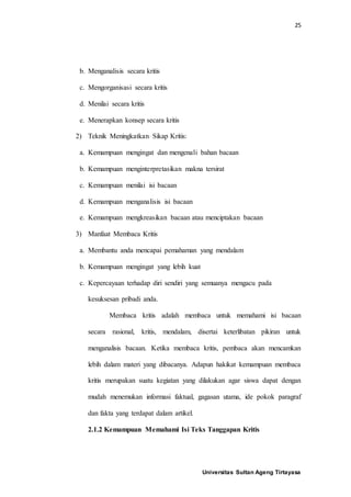 25
Universitas Sultan Ageng Tirtayasa
b. Menganalisis secara kritis
c. Mengorganisasi secara kritis
d. Menilai secara kritis
e. Menerapkan konsep secara kritis
2) Teknik Meningkatkan Sikap Kritis:
a. Kemampuan mengingat dan mengenali bahan bacaan
b. Kemampuan menginterpretasikan makna tersirat
c. Kemampuan menilai isi bacaan
d. Kemampuan menganalisis isi bacaan
e. Kemampuan mengkreasikan bacaan atau menciptakan bacaan
3) Manfaat Membaca Kritis
a. Membantu anda mencapai pemahaman yang mendalam
b. Kemampuan mengingat yang lebih kuat
c. Kepercayaan terhadap diri sendiri yang semuanya mengacu pada
kesuksesan pribadi anda.
Membaca kritis adalah membaca untuk memahami isi bacaan
secara rasional, kritis, mendalam, disertai keterlibatan pikiran untuk
menganalisis bacaan. Ketika membaca kritis, pembaca akan mencamkan
lebih dalam materi yang dibacanya. Adapun hakikat kemampuan membaca
kritis merupakan suatu kegiatan yang dilakukan agar siswa dapat dengan
mudah menemukan informasi faktual, gagasan utama, ide pokok paragraf
dan fakta yang terdapat dalam artikel.
2.1.2 Kemampuan Memahami Isi Teks Tanggapan Kritis
 