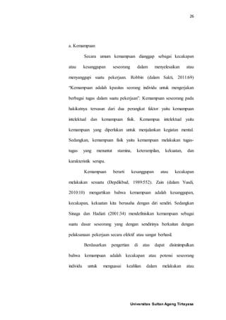 26
Universitas Sultan Ageng Tirtayasa
a. Kemampuan
Secara umum kemampuan dianggap sebagai kecakapan
atau kesanggupan seseorang dalam menyelesaikan atau
menyanggupi suatu pekerjaan. Robbin (dalam Sakti, 2011:69)
“Kemampuan adalah kpasitas seorang individu untuk mengerjakan
berbagai tugas dalam suatu pekerjaan”. Kemampuan seseorang pada
hakikatnya tersusun dari dua perangkat faktor yaitu kemampuan
intelektual dan kemampuan fisik. Kemampua intelektual yaitu
kemampuan yang diperlukan untuk menjalankan kegiatan mental.
Sedangkan, kemampuan fisik yaitu kemampuan melakukan tugas-
tugas yang menuntut stamina, keterampilan, kekuatan, dan
karakteristik serupa.
Kemampuan berarti kesanggupan atau kecakapan
melakukan sesuatu (Depdikbud, 1989:552). Zain (dalam Yusdi,
2010:10) mengartikan bahwa kemampuan adalah kesanggupan,
kecakapan, kekuatan kita berusaha dengan diri sendiri. Sedangkan
Sinaga dan Hadiati (2001:34) mendefinisikan kemampuan sebagai
suatu dasar seseorang yang dengan sendirinya berkaitan dengan
pelaksanaan pekerjaan secara efektif atau sangat berhasil.
Berdasarkan pengertian di atas dapat disimimpulkan
bahwa kemampuan adalah kecakapan atau potensi seseorang
individu untuk menguasai keahlian dalam melakukan atau
 