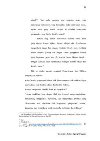 28
Universitas Sultan Ageng Tirtayasa
adalah19: “dari sudut pandang teori semiotika sosial, teks
merupakan suatu proses yang beroreintasi pada suatu tujuan sosial,
tujuan sosial yang hendak dicapai ini memiliki ranah-ranah
pemunculan yang disebut konteks situasi”.
Bahasa yang muncul berdasarkan konteks situasi inilah
yang disebut dengan register, bahasa sebagai teks, di dalamnya
mengandung tujuan dan wilayah penulisan (field), siapa pembaca
tulisan tersebut (tenor) dan dengan format penggunaan bahasa
yang bagaimana pesan dan ide tersebut harus dikemas (mode).
Dengan demikian akan memunculkan beragam konteks situasi dan
konteks sosial.20
Hal ini sejalan dengan pendapat Celce-Murcia dan Olshtain
menjelaskan bahwa:21
setiap bentuk penggunaan bahasa baik lisan maupun tertulis selalu terdapat
dua konteks, yaitu konteks situasi dan konteks budaya.
Scriven mengatakan, berpikir kritis itu merupakan:22
“proses intelektual yang dengan aktif dan terampil mengkonseptualisasi,
menerapkan, menganalisis, mensintesis, dan mengevaluasi informasi yang
dikumpulkan atau dihasilkan dari pengamatan, pengalaman, refleksi,
penalaran, atau komunikasi, untuk memandu keyakinan dan tindakan.”
19 Siti Maslakhah (2013), Dalam Artikel, Pengembangan Discourse Competence Guru Bahasa
Indonesia Smp Se-Daerah Yogyakarta, Hal. 12.
20 Ibid
21 Ibid, Hal, 13.
22 Lihat, http://www.kompasiana.com/kunaifi/berpikir-kritis_5510e7d1813311ae33bc746f (Di
akses tanggal 20 Desember 2016), Pukul 10.27. WIB.
 