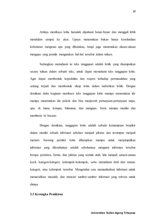 30
Universitas Sultan Ageng Tirtayasa
Artinya membaca kritis haruslah dipahami benar-benar dan menggali lebih
mendalam sampai ke akar. Upaya menemukan bukan hanya keseluruhan
kebenaran mengenai apa yang dikatakan, tetapi juga menemukan alasan-alasan
mengapa sang penulis mengatakan hal-hal tersebut dalam tulisan.
Sedangkan memahami isi teks tanggapan adalah kritik yang disampaikan
secara tulisan dalam sebuah teks, untuk dapat memahami teks tanggapan kritis.
Agar dapat membentuk kepedulian dan respon terhadap permasalahan yang
sedang terjadi dan membentuk sikap kritis dalam meberikan kritik. Dengan
demikian dalm kegiatan membaca teks tanggapan kirits mampu menemukan ide
mampu menemukan ide pokok dan bisa menjawab pertanyaan-pertanyaan siapa,
apa, di mana, kenapa, bilamana, dan mengapa. Serta mampu menilai dan
memhami isi bacaan.
Dengan demikian, tanggapan kritis adalah sebuah kemampuan berpikir
dalam menilai sebuah informasi sebelum menjadi pikiran dan tersimpan menjadi
memori. Seorang pemikir kritis diharapkan mampu untuk menyimpulkan
informasi yang diketahuinya setelah sebelumnya mengurai informasi tersebut
berupa peristiwa, berita, dan pikiran yang semula utuh, lalu menjadi satuan-satuan
kecil, kategori-kategori, kelompok-kelompok, serta memahami detil dari satuan,
kategori, atau kelompok tersebut. Mengetahui cara memanfaatkan informasi untuk
memecahkan masalah, dan mencari sumber-sumber informasi yang relevan untuk
dirinya
2.3 Kerangka Pemikiran
 