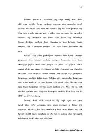 31
Universitas Sultan Ageng Tirtayasa
Membaca merupakan keterampilan yang sangat penting untuk dimiliki
oleh setiap individu. Dengan membaca, seseorang akan mengetahui banyak
informasi dari belahan dunia mana pun. Pembaca yang baik adalah pembaca yang
tidak hanya sekedar membaca saja, melainkan dapat memahami dan menangkap
informasi yang disampaikan oleh penulis dalam bacaan yang dihadapinya.
Dengan demikian, membaca dalam pengertian ini akan berkaitan dengan
membaca kritis. Kemampuan membaca kritis siswa kurang diperhatikan oleh
guru.
Masalah siswa dalam pembelajaran membaca kritis karena kurangnya
penguasaan siswa terhadap kosakata, kurangnya kemampuan siswa dalam
menangkap gagasan utama suatu paragraf, ide pokok, ide penjelas, bahkan
strategi, teknik, dan media pembelajaran membaca pemahaman yang diterapkan
oleh guru. Untuk mengatasi masalah tersebut, perlu adanya upaya peningkatan
kemampuan membaca kritisn siswa. Sebelum guru meningkatkan kemampuan
siswa dalam membaca kritis suatu bacaan, perlu terlebih dahulu diketahui sejauh
mana tingkat kemampuan siswanya dalam membaca kritis. Maka dari itu, perlu
diadakan penelitian untuk mengetahui kemampuan membaca kritis siswa kelas IX
SMP Negeri 17 Kota Serang..
Membaca Kritis sendiri menjadi hal yang sangat urgen untuk dapat
melatih intuisi serta pemahaman siswa dalam memahami isi bacaan teks
tanggapan kritis, siswa akan dapat memahami berbagai macam isi cerita dan lebih
bersifat objektif dalam memahami isi teks hal ini nantinya akan berpengaruh
terhadap cara berfikir siswa agar lebih kritis.
 