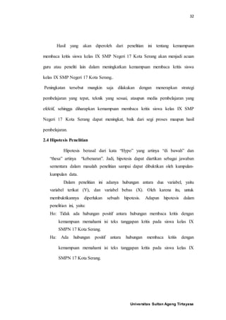 32
Universitas Sultan Ageng Tirtayasa
Hasil yang akan diperoleh dari penelitian ini tentang kemampuan
membaca kritis siswa kelas IX SMP Negeri 17 Kota Serang akan menjadi acuan
guru atau peneliti lain dalam meningkatkan kemampuan membaca kritis siswa
kelas IX SMP Negeri 17 Kota Serang..
Peningkatan tersebut mungkin saja dilakukan dengan menerapkan strategi
pembelajaran yang tepat, teknik yang sesuai, ataupun media pembelajaran yang
efektif, sehingga diharapkan kemampuan membaca kritis siswa kelas IX SMP
Negeri 17 Kota Serang dapat meningkat, baik dari segi proses maupun hasil
pembelajaran.
2.4 Hipotesis Penelitian
Hipotesis berasal dari kata “Hypo” yang artinya “di bawah” dan
“thesa” artinya “kebenaran”. Jadi, hipotesis dapat diartikan sebagai jawaban
sementara dalam masalah penelitian sampai dapat dibuktikan oleh kumpulan-
kumpulan data.
Dalam penelitian ini adanya hubungan antara dua variabel, yaitu
variabel terikat (Y), dan variabel bebas (X). Oleh karena itu, untuk
membuktikannya diperlukan sebuah hipotesis. Adapun hipotesis dalam
penelitian ini, yaitu:
Ho: Tidak ada hubungan positif antara hubungan membaca kritis dengan
kemampuan memahami isi teks tanggapan kritis pada siswa kelas IX
SMPN 17 Kota Serang.
Ha: Ada hubungan positif antara hubungan membaca kritis dengan
kemampuan memahami isi teks tanggapan kritis pada siswa kelas IX
SMPN 17 Kota Serang.
 