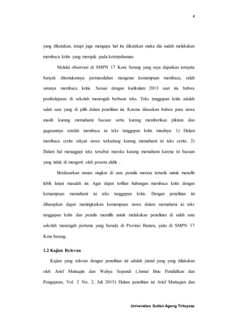 4
Universitas Sultan Ageng Tirtayasa
yang dikatakan, tetapi juga mengapa hal itu dikatakan maka dia sudah melakukan
membaca kritis yang merujuk pada keterpahaman.
Melalui observasi di SMPN 17 Kota Serang yang saya dapatkan ternyata
banyak ditemukannya permasalahan mengenai kemampuan membaca, salah
satunya membaca kritis. Sesuai dengan kurikulum 2013 saat ini, bahwa
pembelajaran di sekolah menengah berbasis teks. Teks tanggapan kritis adalah
salah satu yang di pilih dalam penelitian ini. Karena dirasakan bahwa para siswa
masih kurang memahami bacaan serta kurang memberikan pikiran dan
gagasannya setelah membaca isi teks tanggapan kritis misalnya: 1) Dalam
membaca cerita rakyat siswa terkadang kurang memahami isi teks cerita. 2)
Dalam hal menaggapi teks tersebut mereka kurang memahami karena isi bacaan
yang tidak di mengerti oleh peserta didik .
Berdasarkan uraian singkat di atas penulis merasa tertarik untuk meneliti
lebih lanjut masalah ini. Agar dapat terlihat hubungan membaca kritis dengan
kemampuan memahami isi teks tanggapan kritis. Dengan penelitian ini
diharapkan dapat meningkatkan kemampuan siswa dalam memahami isi teks
tanggapan kritis dan penulis memilih untuk melakukan penelitian di salah satu
sekolah menengah pertama yang berada di Provinsi Banten, yaitu di SMPN 17
Kota Serang.
1.2 Kajian Relevan
Kajian yang relevan dengan penelitian ini adalah jurnal yang yang dilakukan
oleh Arief Muttaqiin dan Wahyu Sopandi (.Jurnal Ilmu Pendidikan dan
Pengajaran, Vol. 2 No. 2, Juli 2015) Dalam penelitian ini Arief Muttaqien dan
 