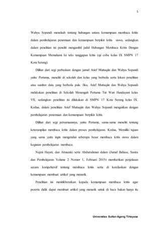 5
Universitas Sultan Ageng Tirtayasa
Wahyu Sopandi menelaah tentang hubungan antara kemampuan membaca kritis
dalam pembelajaran penemuan dan kemampuan berpikir kritis siswa, sedangkan
dalam penelitian ini peneliti mengambil judul Hubungan Membaca Kritis Dengan
Kemampuan Memahami Isi teks tanggapan kritis (uji coba kelas IX SMPN 17
Kota Serang).
Dilihat dari segi perbedaan dengan jurnal Arief Muttaqiin dan Wahyu Sopandi
yaitu: Pertama, meneliti di sekolah dan kelas yang berbeda serta lokasi penelitian
atau sumber data yang berbeda pula. Jika, Arief Muttaqiin dan Wahyu Sopandi
melakukan penelitian di Sekolah Menengah Pertama Tut Wuri Handayani kelas
VII, sedangkan penelitian ini dilakukan di SMPN 17 Kota Serang kelas IX.
Kedua, dalam penelitian Arief Muttaqiin dan Wahyu Sopandi mengaitkan dengan
pembelajaran penemuan dan kemampuan berpikir kritis.
Dilihat dari segi persamaannya, yaitu: Pertama, sama-sama meneliti tentang
keterampilan membaca kritis dalam proses pembelajaran. Kedua, Memiliki tujuan
yang sama yaitu ingin mengetahui seberapa besar membaca kritis siswa dalam
kegiatan pembelajaran membaca.
Najmi Hayati, dan Atmazaki serta Abdurrahman dalam (Jurnal Bahasa, Sastra
dan Pembelajaran Volume 2 Nomor 1, Februari 2015) memberikan penjelasan
secara kompehersif tentang membaca kritis serta di korelasikan dengan
kemampuan membuat artikel yang menarik.
Penelitian ini menitikberatkan kepada kemampuan membaca kritis agar
peserta didik dapat membuat artikel yang menarik untuk di baca bukan hanya itu
 