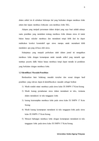6
Universitas Sultan Ageng Tirtayasa
dalam artikel ini di sebutkan beberapa hal yang berkaitan dengan membaca kritis
antara lain tujuan membaca kritis,tata cara membaca kritis DLL.
Adapun yang menjadi persamaan dalam skripsi yang saya buat adalah adanya
suatu penelitian yang mendalam tentang membaca kritis dimana siswa di tuntut
bukan hanya sekedar membaca dan memahami tetapi lebih dari itu dapat
melakukan koreksi konstruktif agar siswa mampu untuk memahami lebih
mendalam apa yang di baca oleh siswa.
Selanjutnya yang menjadi perbedaan ialah dalam jurnal ini mengaitkan
membaca kritis dengan kemampuan untuk menulis artikel yang menarik agar
nantinya peserta didik bukan hanya membaca tetapi dapat menulis isi pemikiran
yang berkaitan dengan membaca kritis.
1.3 Identifikasi Masalah Penelitian
Berdasarkan latar belakang masalah tersebut dan sesuai dengan hasil
penelitian yang relevan dapat di identifikasikan masalah sebagai berikut:
1) Masih rendah minat membaca pada siswa kelas IX SMPN 17 Kota Serang
2) Masih kurang pemahaman siswa dalam memahami isi teks, terutama
dalam memahami isi teks tanggapan kritis
3) kurang keterampilan membaca kritis pada siswa kelas IX SMPN 17 Kota
Serang
4) Masih kurang kemampuan memahami isi teks tanggapan kritis pada siswa
kelas IX SMPN 17 Kota Serang
5) Mencari hubungan membaca kritis dengan kemampuan memahami isi teks
tanggapan kritis pada siswa kelas IX SMPN 17 Kota Serang
 