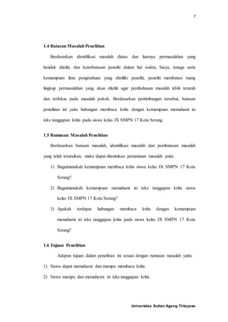 7
Universitas Sultan Ageng Tirtayasa
1.4 Batasan Masalah Penelitian
Berdasarkan identifikasi masalah diatas dan luasnya permasalahan yang
hendak diteliti, dan keterbatasan peneliti dalam hal waktu, biaya, tenaga serta
kemampuan ilmu pengetahuan yang dimiliki peneliti, peneliti membatasi ruang
lingkup permasalahan yang akan diteliti agar pembahasan masalah lebih terarah
dan terfokus pada masalah pokok. Berdasarkan pertimbangan tersebut, batasan
penelitian ini yaitu hubungan membaca kritis dengan kemampuan memahami isi
teks tanggapan kritis pada siswa kelas IX SMPN 17 Kota Serang.
1.5 Rumusan Masalah Penelitian
Berdasarkan batasan masalah, identifikasi masalah dan pembatasan masalah
yang telah teruraikan, maka dapat ditentukan perumusan masalah yaitu:
1) Bagaimanakah kemampuan membaca kritis siswa kelas IX SMPN 17 Kota
Serang?
2) Bagaimanakah kemampuan memahami isi teks tanggapan kritis siswa
kelas IX SMPN 17 Kota Serang?
3) Apakah terdapat hubungan membaca kritis dengan kemampuan
memahami isi teks tanggapan kritis pada siswa kelas IX SMPN 17 Kota
Serang?
1.6 Tujuan Penelitian
Adapun tujuan dalam penelitian ini sesuai dengan rumusan masalah yaitu:
1) Siswa dapat memahami dan mampu membaca kritis.
2) Siswa mampu dan memahami isi teks tanggapan kritis.
 