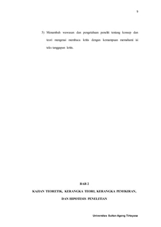 9
Universitas Sultan Ageng Tirtayasa
5) Menambah wawasan dan pengetahuan peneliti tentang konsep dan
teori mengenai membaca kritis dengan kemampuan memahami isi
teks tanggapan kritis.
BAB 2
KAJIAN TEORETIK, KERANGKA TEORI, KERANGKA PEMIKIRAN,
DAN HIPOTESIS PENELITIAN
 