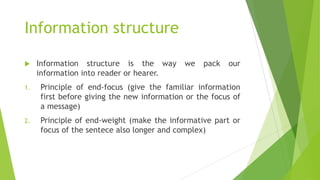 Information structure
 Information structure is the way we pack our
information into reader or hearer.
1. Principle of end-focus (give the familiar information
first before giving the new information or the focus of
a message)
2. Principle of end-weight (make the informative part or
focus of the sentece also longer and complex)
 