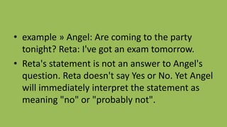 • example » Angel: Are coming to the party
tonight? Reta: I've got an exam tomorrow.
• Reta's statement is not an answer to Angel's
question. Reta doesn't say Yes or No. Yet Angel
will immediately interpret the statement as
meaning "no" or "probably not".
 