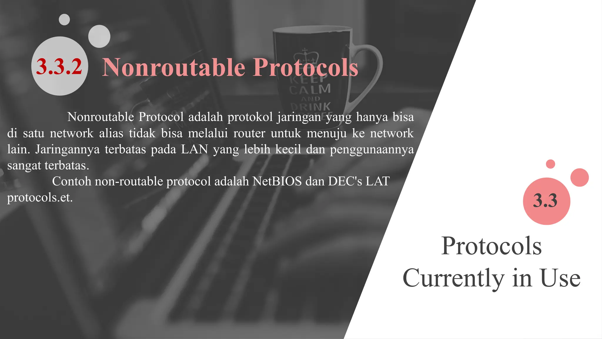 Protocols
Currently in Use
3.3
Nonroutable Protocol adalah protokol jaringan yang hanya bisa
di satu network alias tidak bisa melalui router untuk menuju ke network
lain. Jaringannya terbatas pada LAN yang lebih kecil dan penggunaannya
sangat terbatas.
Contoh non-routable protocol adalah NetBIOS dan DEC's LAT
protocols.et.
Nonroutable Protocols
3.3.2
 