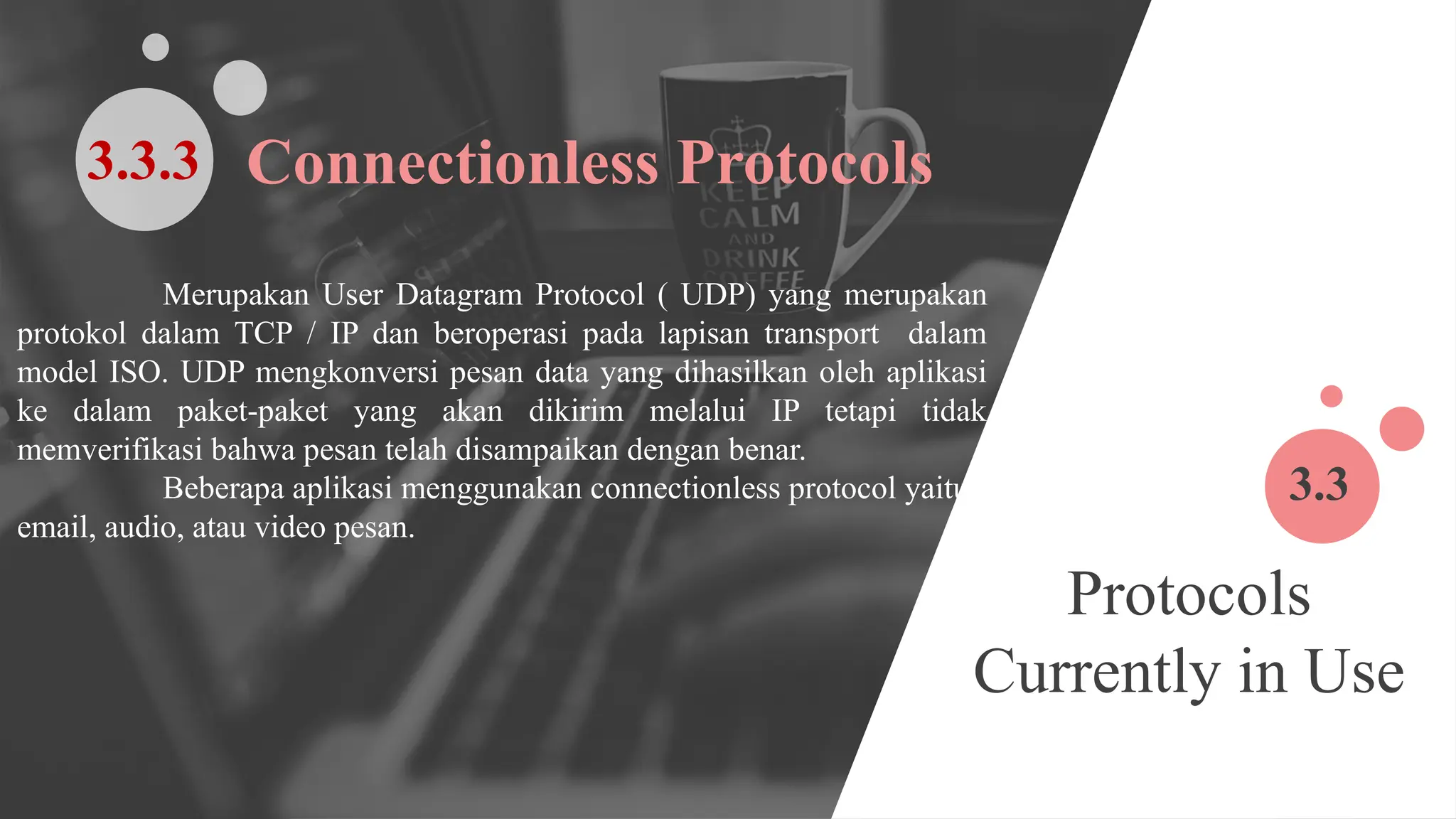 Protocols
Currently in Use
3.3
Merupakan User Datagram Protocol ( UDP) yang merupakan
protokol dalam TCP / IP dan beroperasi pada lapisan transport dalam
model ISO. UDP mengkonversi pesan data yang dihasilkan oleh aplikasi
ke dalam paket-paket yang akan dikirim melalui IP tetapi tidak
memverifikasi bahwa pesan telah disampaikan dengan benar.
Beberapa aplikasi menggunakan connectionless protocol yaitu
email, audio, atau video pesan.
Connectionless Protocols
3.3.3
 