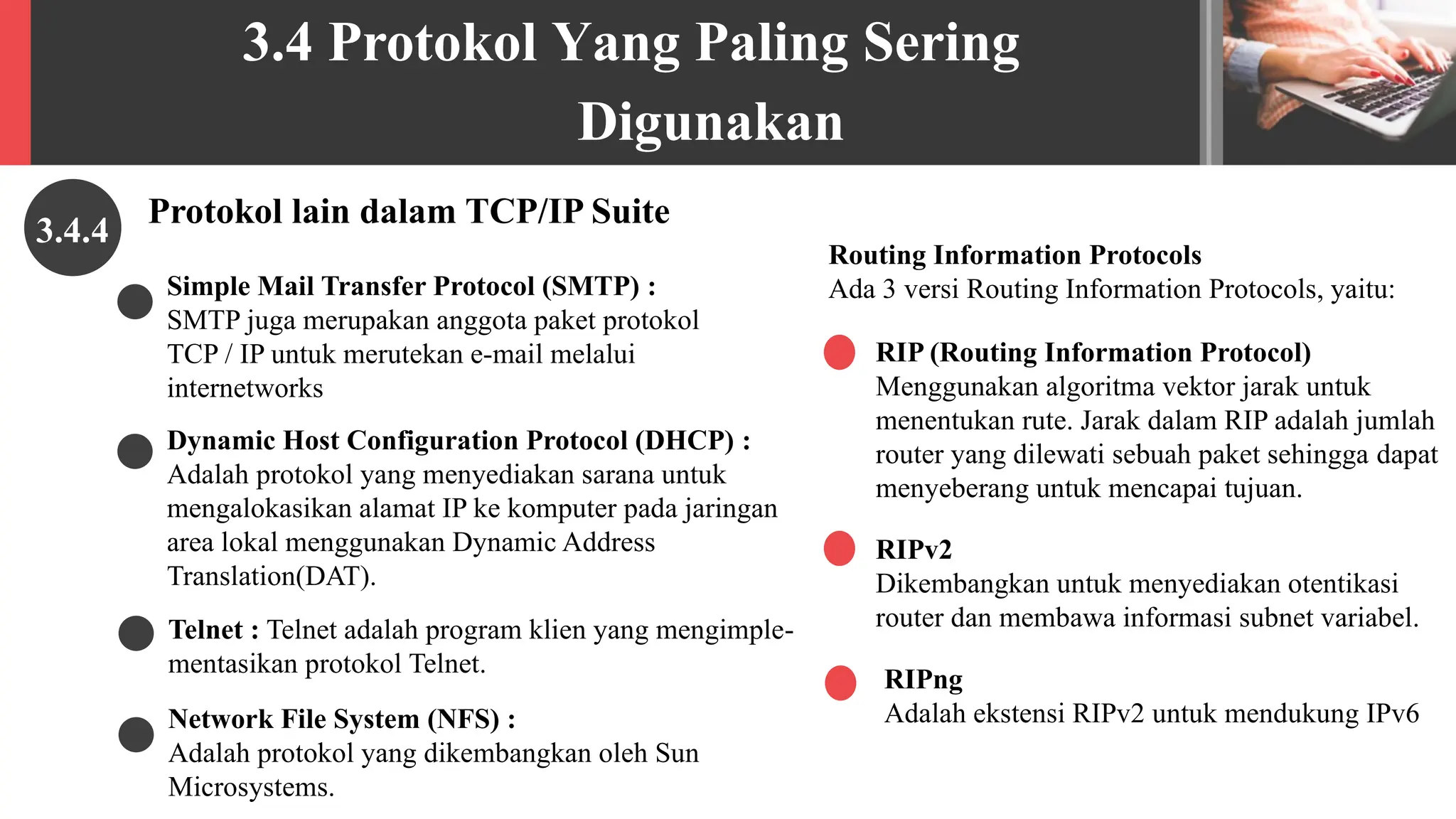 3.4 Protokol Yang Paling Sering
Digunakan
Protokol lain dalam TCP/IP Suite
3.4.4
RIP (Routing Information Protocol)
Menggunakan algoritma vektor jarak untuk
menentukan rute. Jarak dalam RIP adalah jumlah
router yang dilewati sebuah paket sehingga dapat
menyeberang untuk mencapai tujuan.
Routing Information Protocols
Ada 3 versi Routing Information Protocols, yaitu:
RIPv2
Dikembangkan untuk menyediakan otentikasi
router dan membawa informasi subnet variabel.
RIPng
Adalah ekstensi RIPv2 untuk mendukung IPv6
Network File System (NFS) :
Adalah protokol yang dikembangkan oleh Sun
Microsystems.
Simple Mail Transfer Protocol (SMTP) :
SMTP juga merupakan anggota paket protokol
TCP / IP untuk merutekan e-mail melalui
internetworks
Dynamic Host Configuration Protocol (DHCP) :
Adalah protokol yang menyediakan sarana untuk
mengalokasikan alamat IP ke komputer pada jaringan
area lokal menggunakan Dynamic Address
Translation(DAT).
Telnet : Telnet adalah program klien yang mengimple-
mentasikan protokol Telnet.
 