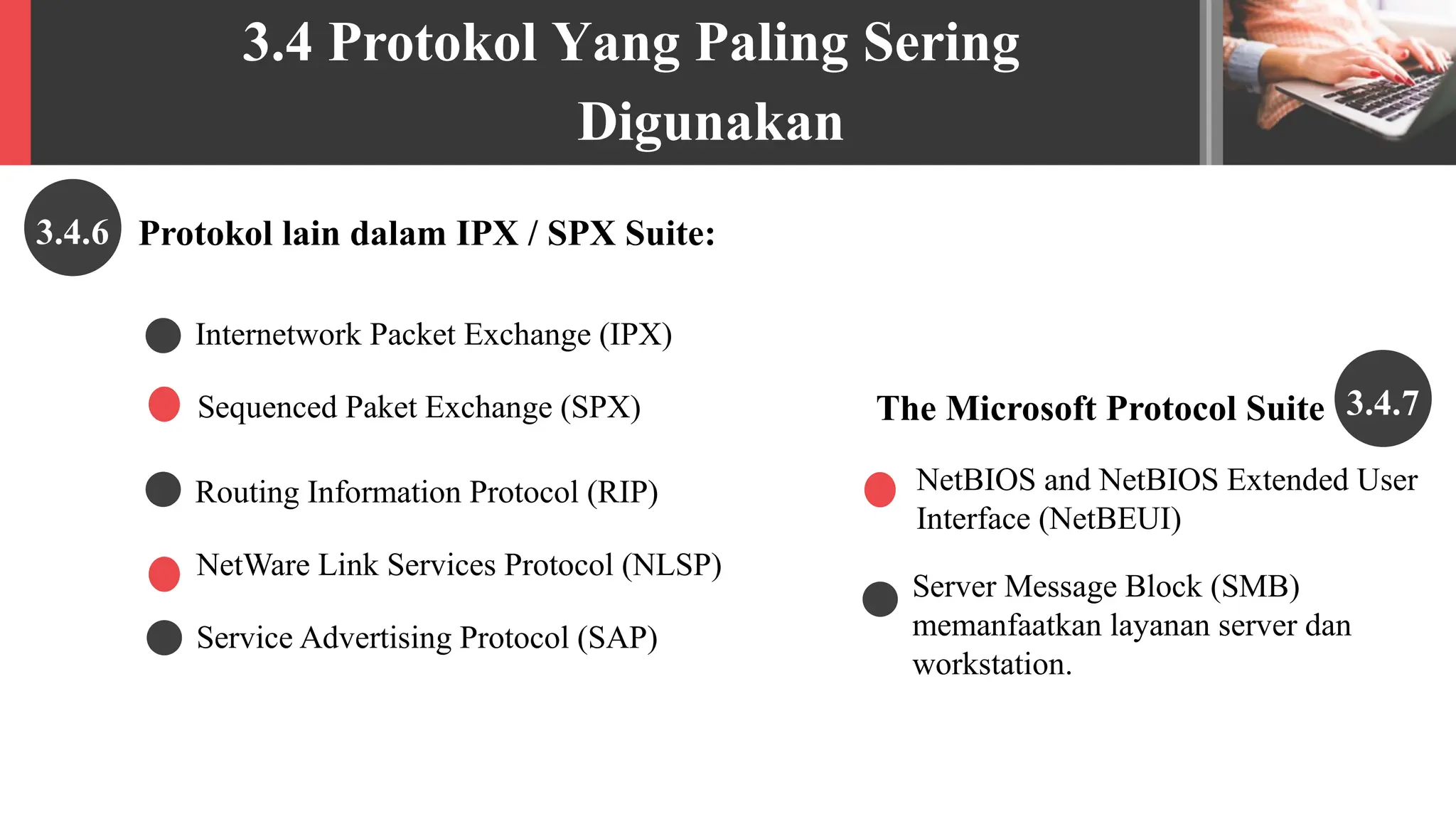 3.4 Protokol Yang Paling Sering
Digunakan
Protokol lain dalam IPX / SPX Suite:
3.4.6
Sequenced Paket Exchange (SPX)
NetWare Link Services Protocol (NLSP)
NetBIOS and NetBIOS Extended User
Interface (NetBEUI)
Server Message Block (SMB)
memanfaatkan layanan server dan
workstation.
Internetwork Packet Exchange (IPX)
Routing Information Protocol (RIP)
Service Advertising Protocol (SAP)
3.4.7
The Microsoft Protocol Suite
 