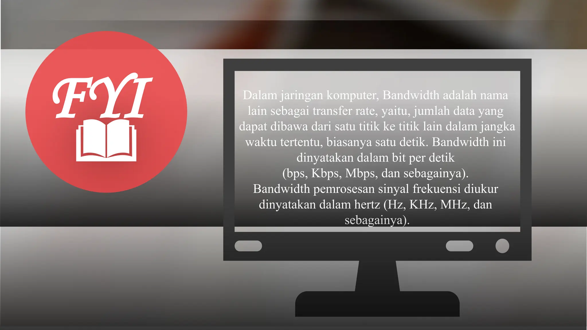 Dalam jaringan komputer, Bandwidth adalah nama
lain sebagai transfer rate, yaitu, jumlah data yang
dapat dibawa dari satu titik ke titik lain dalam jangka
waktu tertentu, biasanya satu detik. Bandwidth ini
dinyatakan dalam bit per detik
(bps, Kbps, Mbps, dan sebagainya).
Bandwidth pemrosesan sinyal frekuensi diukur
dinyatakan dalam hertz (Hz, KHz, MHz, dan
sebagainya).
FYI
 