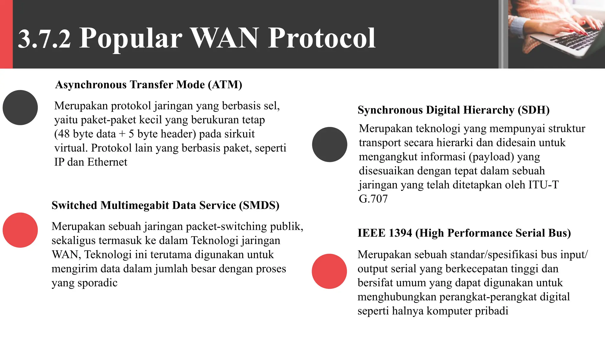 3.7.2 Popular WAN Protocol
Merupakan protokol jaringan yang berbasis sel,
yaitu paket-paket kecil yang berukuran tetap
(48 byte data + 5 byte header) pada sirkuit
virtual. Protokol lain yang berbasis paket, seperti
IP dan Ethernet
Asynchronous Transfer Mode (ATM)
Merupakan sebuah jaringan packet-switching publik,
sekaligus termasuk ke dalam Teknologi jaringan
WAN, Teknologi ini terutama digunakan untuk
mengirim data dalam jumlah besar dengan proses
yang sporadic
Switched Multimegabit Data Service (SMDS)
Merupakan teknologi yang mempunyai struktur
transport secara hierarki dan didesain untuk
mengangkut informasi (payload) yang
disesuaikan dengan tepat dalam sebuah
jaringan yang telah ditetapkan oleh ITU-T
G.707
Synchronous Digital Hierarchy (SDH)
Merupakan sebuah standar/spesifikasi bus input/
output serial yang berkecepatan tinggi dan
bersifat umum yang dapat digunakan untuk
menghubungkan perangkat-perangkat digital
seperti halnya komputer pribadi
IEEE 1394 (High Performance Serial Bus)
 