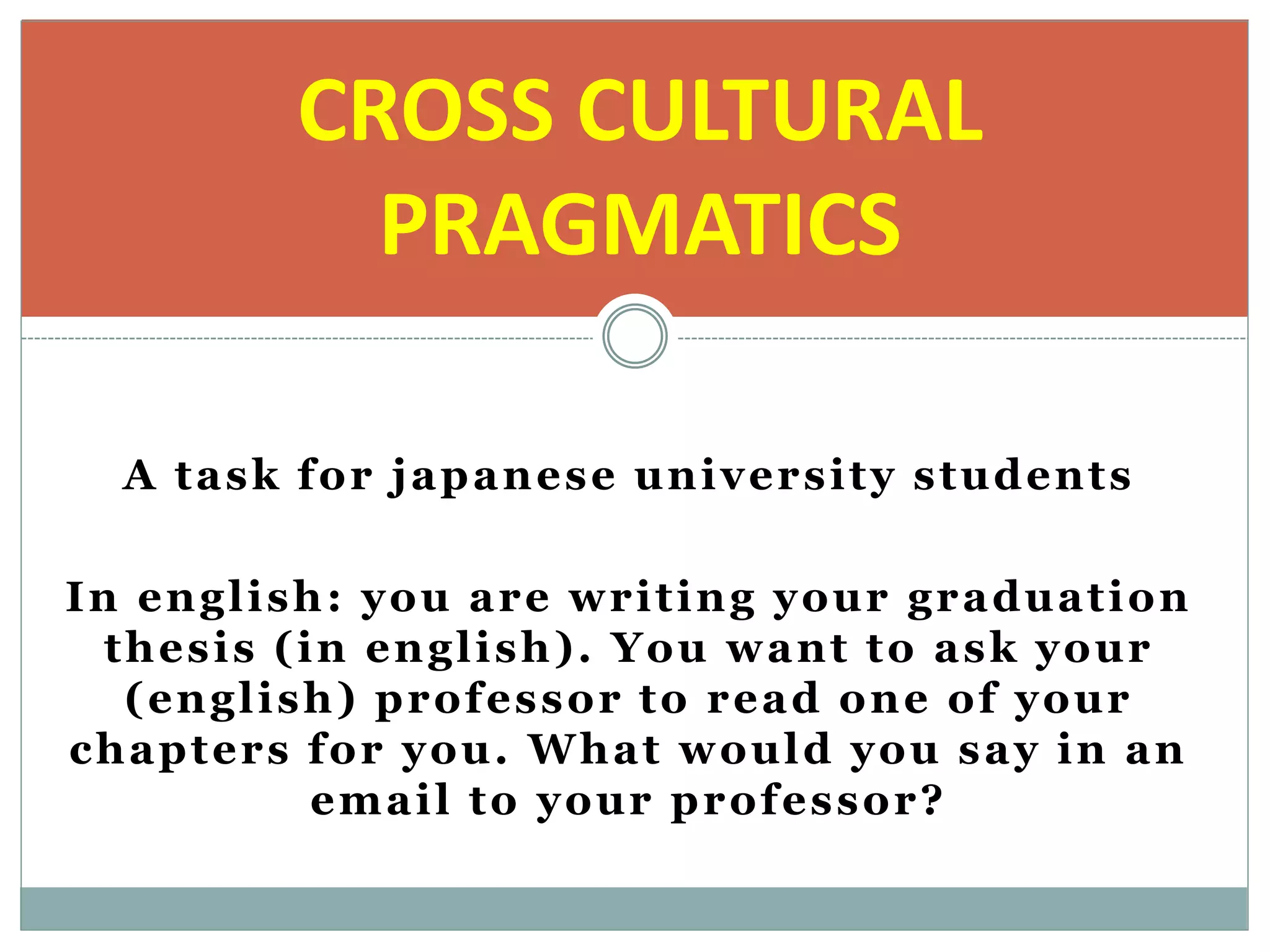 A task for japanese university students
In english: you are writing your graduation
thesis (in english). You want to ask your
(english) professor to read one of your
chapters for you. What would you say in an
email to your professor?
CROSS CULTURAL
PRAGMATICS
 