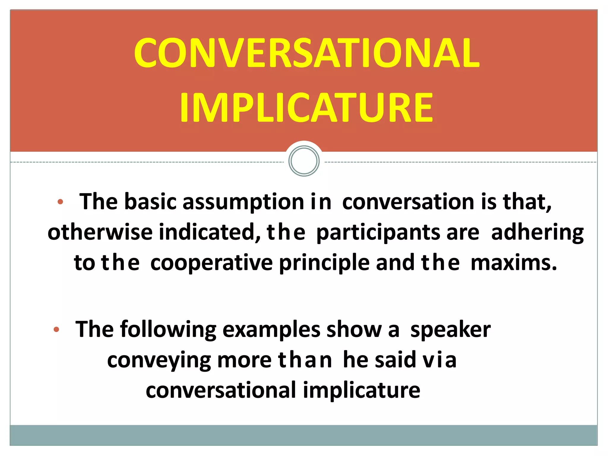 • The basic assumption in conversation is that,
otherwise indicated, the participants are adhering
to the cooperative principle and the maxims.
• The following examples show a speaker
conveying more than he said via
conversational implicature
CONVERSATIONAL
IMPLICATURE
 