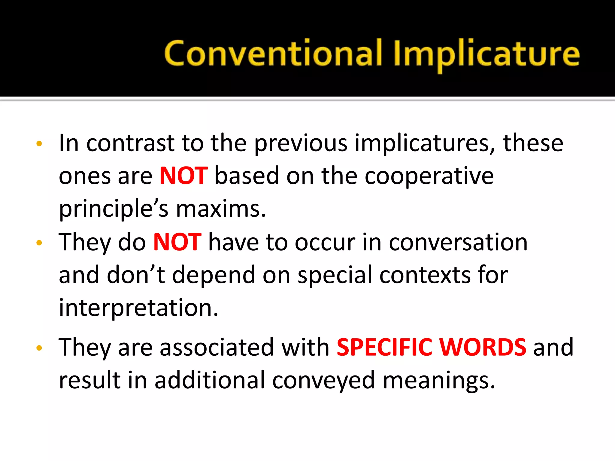 • In contrast to the previous implicatures, these
ones are NOT based on the cooperative
principle’s maxims.
• They do NOT have to occur in conversation
and don’t depend on special contexts for
interpretation.
• They are associated with SPECIFIC WORDS and
result in additional conveyed meanings.
 