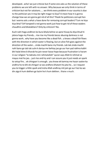 developed.. acha! we just criticize but if some one asks us the solution of these
problems we are left with no answer. Why because we only think in terms of
criticism but not for solutions..... we think every problem in our country is due
to the politician yes it may be right magar to kiya? A mean how it is gonna
change how we are gonna get rid of all this? Theek he politicians corrupt hen
but i wanna ask u what u have done for removing corrupt leaders? Tum ne kiya
kiya bhai? Sirf tanqeed is not gonna work just how to get rid of these waders
chaudhris and bhatakhors? Only by criticism? No.

Kuch nahi hoga andhron ko bura bhala kehne se apne hissay ka diya khud hi
jalana hoga my friends... rise rise my friends becoz abusing darkness is not
gonna work.. why have you become like a dead fish.. u know a dead fish flows
with the direction in which water is flowing, but an alive fish goes against the
direction of the water... zinda machli bano my friends. Jub tak zinda machli
nahi bano ge tab tak zulm k dariya me behtay jao ge aur han yad rakhna kabhi
bhi halat kitne b kharab ho jain never loose hope because frustration is haram
in our religion "la taknatu min rahmatallah" quran says Allah ki rehmat se
mayus mat ho jao... just rise and try and i can assure you it just needs an spark
to setup fire... ek chingaari is enough.. you know ek kamray me hazar saalon ka
andhra ho to bhi ek chingari se wo andhera khatam ho jata he... so i request
you to trigger a little spark and insha Allah andhray mit jain ge aur Faiz ka wo
din aiga k hum dekhen ge lazim he k hum dekhen.. thanx v much.
 