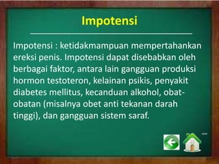 Impotensi
Impotensi : ketidakmampuan mempertahankan
ereksi penis. Impotensi dapat disebabkan oleh
berbagai faktor, antara lain gangguan produksi
hormon testoteron, kelainan psikis, penyakit
diabetes mellitus, kecanduan alkohol, obat-
obatan (misalnya obet anti tekanan darah
tinggi), dan gangguan sistem saraf.
 