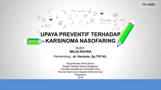 Kepaniteraan Klinik Senior
Bagian Telinga Hidung Tenggorok
Fakultas Kedokteran Universitas Riau
Rumah Sakit Umum Daerah Arifin Achmad
Pekanbaru
2019
UPAYA PREVENTIF TERHADAP
KARSINOMA NASOFARING
OLEH :
MELIA NOVIRA
Pembimbing : dr. Harianto, Sp.THT-KL
FK UNRI
 