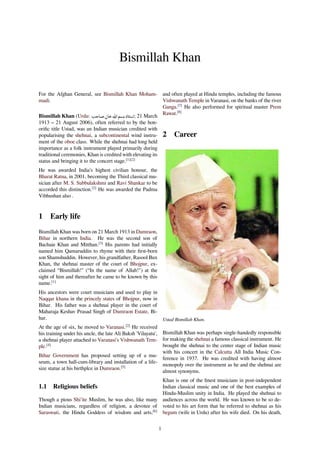 Bismillah Khan
For the Afghan General, see Bismillah Khan Moham-
madi.
Bismillah Khan (Urdu: ‫ن‬ ‫اﷲ‬ ‫د‬ ‫ا‬; 21 March
1913 – 21 August 2006), often referred to by the hon-
oriﬁc title Ustad, was an Indian musician credited with
popularising the shehnai, a subcontinental wind instru-
ment of the oboe class. While the shehnai had long held
importance as a folk instrument played primarily during
traditional ceremonies, Khan is credited with elevating its
status and bringing it to the concert stage.[1][2]
He was awarded India’s highest civilian honour, the
Bharat Ratna, in 2001, becoming the Third classical mu-
sician after M. S. Subbulakshmi and Ravi Shankar to be
accorded this distinction.[2]
He was awarded the Padma
Vibhushan also .
1 Early life
Bismillah Khan was born on 21 March 1913 in Dumraon,
Bihar in northern India. He was the second son of
Bachaie Khan and Mitthan.[3]
His parents had initially
named him Qamaruddin to rhyme with their ﬁrst-born
son Shamshuddin. However, his grandfather, Rasool Bux
Khan, the shehnai master of the court of Bhojpur, ex-
claimed “Bismillah!" (“In the name of Allah!") at the
sight of him and thereafter he came to be known by this
name.[1]
His ancestors were court musicians and used to play in
Naqqar khana in the princely states of Bhojpur, now in
Bihar. His father was a shehnai player in the court of
Maharaja Keshav Prasad Singh of Dumraon Estate, Bi-
har.
At the age of six, he moved to Varanasi.[2]
He received
his training under his uncle, the late Ali Baksh 'Vilayatu',
a shehnai player attached to Varanasi's Vishwanath Tem-
ple.[4]
Bihar Government has proposed setting up of a mu-
seum, a town hall-cum-library and installation of a life-
size statue at his birthplce in Dumraon.[5]
1.1 Religious beliefs
Though a pious Shi'ite Muslim, he was also, like many
Indian musicians, regardless of religion, a devotee of
Saraswati, the Hindu Goddess of wisdom and arts,[6]
and often played at Hindu temples, including the famous
Vishwanath Temple in Varanasi, on the banks of the river
Ganga.[7]
He also performed for spiritual master Prem
Rawat.[8]
2 Career
Ustad Bismillah Khan.
Bismillah Khan was perhaps single-handedly responsible
for making the shehnai a famous classical instrument. He
brought the shehnai to the center stage of Indian music
with his concert in the Calcutta All India Music Con-
ference in 1937. He was credited with having almost
monopoly over the instrument as he and the shehnai are
almost synonyms.
Khan is one of the ﬁnest musicians in post-independent
Indian classical music and one of the best examples of
Hindu-Muslim unity in India. He played the shehnai to
audiences across the world. He was known to be so de-
voted to his art form that he referred to shehnai as his
begum (wife in Urdu) after his wife died. On his death,
1
 
