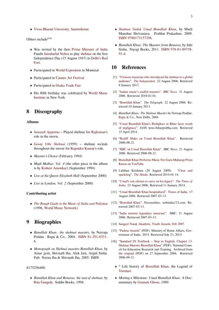 3
• Visva Bharati University, Santiniketan
Others include[16]
• Was invited by the then Prime Minister of India
Pandit Jawaharlal Nehru to play shehnai on the ﬁrst
Independence Day (15 August 1947) in Delhi's Red
Fort.
• Participated in World Exposition in Montreal
• Participated in Cannes Art Festival
• Participated in Osaka Trade Fair
• His 80th birthday was celebrated by World Music
Institute in New York
8 Discography
Albums
• Sanaadi Appanna – Played shehnai for Rajkumar's
role in the movie.
• Goonj Uthi Shehnai (1959) – shehnai recitals
throughout the movie for Rajendra Kumar's role.
• Maestro’s Choice (February 1994)
• Megh Malhar, Vol. 4 (the other piece in the album
is by Kishori Amonkar) (September 1994)
• Live at the Queen Elizabeth Hall (September 2000)
• Live in London, Vol. 2 (September 2000)
Contributing artist
• The Rough Guide to the Music of India and Pakistan
(1996, World Music Network)
9 Biographies
• Bismillah Khan: the shehnai maestro, by Neeraja
Poddar. Rupa & Co., 2004. ISBN 81-291-0351-
6.
• Monograph on Shehnai maestro Bismillah Khan, by
Amar jyoti, Shivnath Jha, Alok Jain, Anjali Sinha.
Pub. Neena Jha & Shivnath Jha, 2005. ISBN
8175256400.
• Bismillah Khan and Benaras: the seat of shehnai, by
Rita Ganguly. Siddhi Books, 1994.
• Shahnai Vadak Ustad Bismillah Khan, by Murli
Manohar Shrivastava. Prabhat Prakashan, 2009.
ISBN 9788173157356.
• Bismillah Khan: The Maestro from Benaras, by Juhi
Sinha. Niyogi Books, 2011. ISBN 978-81-89738-
91-4.
10 References
[1] “Virtuoso musician who introduced the shehnai to a global
audience”. The Independent. 22 August 2006. Retrieved
8 January 2013.
[2] “Indian music’s soulful maestro”. BBC News. 21 August
2006. Retrieved 2010-01-01.
[3] “Bismillah Khan”. The Telegraph. 22 August 2006. Re-
trieved 10 January 2013.
[4] Bismillah Khan: The Shehnai Maestro by Neeraja Poddar,
Rupa & Co., New Delhi, 2004.
[5] “Ustad Bismillah Khan’s Birthplace in Bihar faces wrath
of negligence”. IANS. news.biharprabha.com. Retrieved
15 April 2014.
[6] “Rediﬀ Slides on Ustad Bismillah Khan”. Retrieved
2006-08-21.
[7] “BBC on Ustad Bismillah Khan”. BBC News. 21 August
2006. Retrieved 2006-08-21.
[8] Bismillah Khan Performs Music For Guru Maharaji Prem
Rawat on YouTube
[9] Lalithaa Krishnan (20 August 2009). “Clear and
sparkling”. The Hindu. Retrieved 2014-01-14.
[10] “Ustad’s son chosen to carry on his legacy”. The Times of
India. 23 August 2006. Retrieved 11 January 2014.
[11] “Ustad Bismillah Khan hospitalised”. Times of India. 17
August 2006. Retrieved 2007-03-13.
[12] “Bismillah Khan”. Personalities. webindia123.com. Re-
trieved 2007-03-13.
[13] “India mourns legendary musician”. BBC. 21 August
2006. Retrieved 2007-03-13.
[14] Sangeet Natak Akademi, Youth Awards, Feb 2007
[15] “Padma Awards” (PDF). Ministry of Home Aﬀairs, Gov-
ernment of India. 2015. Retrieved July 21, 2015.
[16] “Standard IX Textbook – Step to English, Chapter 13:
Shehnai Maestro Bismillah Khan” (PDF). National Coun-
cil for Education Research and Training. Archived from
the original (PDF) on 27 September 2006. Retrieved
2006-09-21.
• ^ Life history of Bismillah Khan, the Legend of
Varanasi
• Meeting a Milestone: Ustad Bismillah Khan. A Doc-
umentary by Goutam Ghose, 1989
 