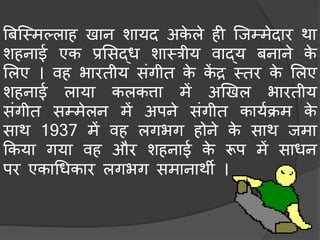 बिस्मिल्लाह खान शायद अके ले ही स्जम्िेदार था
शहनाई एक प्रमसद्ध शामत्रीय वाद्य िनाने के
मलए । वह भारतीय संगीत के कें द्र मतर के मलए
शहनाई लाया कलकत्ता िें अखखल भारतीय
संगीत सम्िेलन िें अपने संगीत कायचक्रि के
साथ 1937 िें वह लगभग होने के साथ जिा
ककया गया वह और शहनाई के रूप िें साधन
पर एकाधधकार लगभग सिानाथी ।
 