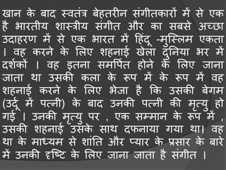 खान के िाद मवतंत्र िेहतरीन संगीतकारों िें से एक
है भारतीय शामत्रीय संगीत और का सिसे अच्छा
उदाहरण िें से एक भारत िें हहंदू -िुस्मलि एकता
। वह करने के मलए शहनाई खेला दुननया भर िें
दशचकों । वह इतना सिवपचत होने के मलए जाना
जाता था उसकी कला के रूप िें के रूप िें वह
शहनाई करने के मलए भेजा है कक उसकी िेगि
(उदूच िें पत्नी) के िाद उनकी पत्नी की िृत्यु हो
गई । उनकी िृत्यु पर , एक सम्िान के रूप िें ,
उसकी शहनाई उसके साथ दफनाया गया था। वह
था के िाध्यि से शांनत और प्यार के प्रसार के िारे
िें उनकी दृस्टट के मलए जाना जाता है संगीत ।
 