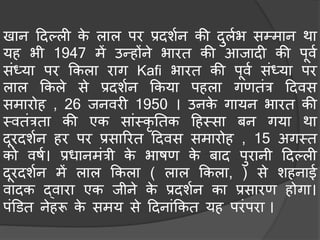 खान हदल्ली के लाल पर प्रदशचन की दुलचभ सम्िान था
यह भी 1947 िें उन्होंने भारत की आजादी की पूवच
संध्या पर ककला राग Kafi भारत की पूवच संध्या पर
लाल ककले से प्रदशचन ककया पहला गणतंत्र हदवस
सिारोह , 26 जनवरी 1950 । उनके गायन भारत की
मवतंत्रता की एक सांमकृ नतक हहमसा िन गया था
दूरदशचन हर पर प्रसाररत हदवस सिारोह , 15 अगमत
को वषच। प्रधानिंत्री के भाषण के िाद पुरानी हदल्ली
दूरदशचन िें लाल ककला ( लाल ककला, ) से शहनाई
वादक द्वारा एक जीने के प्रदशचन का प्रसारण होगा।
पंडडत नेहरू के सिय से हदनांककत यह परंपरा ।
 