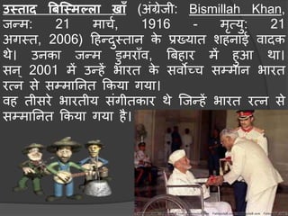 उस्ताद बिस्स्मल्ला खा़ाँ (अंग्रेजी: Bismillah Khan,
जन्ि: 21 िार्च, 1916 - िृत्यु: 21
अगमत, 2006) हहन्दुमतान के प्रख्यात शहनाई वादक
थे। उनका जन्ि डुिरा़ाँव, बिहार िें हुआ था।
सन् 2001 िें उन्हें भारत के सवोच्र् सम्िान भारत
रत्न से सम्िाननत ककया गया।
वह तीसरे भारतीय संगीतकार थे स्जन्हें भारत रत्न से
सम्िाननत ककया गया है।
 