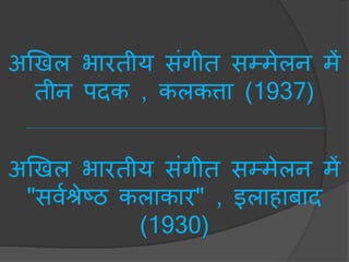 अखखल भारतीय संगीत सम्िेलन िें
तीन पदक , कलकत्ता (1937)
अखखल भारतीय संगीत सम्िेलन िें
"सवचश्रेटठ कलाकार" , इलाहािाद
(1930)
 