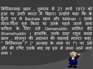 बिस्मिल्लाह खान , दुिरांव िें 21 िार्च 1913 को
हुआ था उत्तरी भारत िें बिहार। उन्होंने कहा कक के
दूसरे पुत्र थे Bachaie खान और Mitthan । उनके
िाता-वपता शुरू ककया था उनके पहले जन्िे साथ
कववता के मलए उसे Qamaruddin नामित िेटे
Shamshuddin । हालांकक, उनके दादा रसूल िख्श
खान , भोजपुर की अदालत की शहनाई िामटर कहा,
" बिस्मिल्ला !" (" अल्लाह के नाि पर !") पर उसे
और की दृस्टट उसके िाद वह इस से जाना जाने लगा
नाि ।
 
