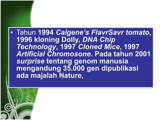 • Tahun 1994 Calgene’s FlavrSavr tomato,
1996 kloning Dolly, DNA Chip
Technology, 1997 Cloned Mice, 1997
Artificial Chromosone. Pada tahun 2001
surprise tentang genom manusia
mengandung 35.000 gen dipublikasi
ada majalah Nature,

 
