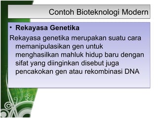 Contoh Bioteknologi Modern
• Rekayasa Genetika
Rekayasa genetika merupakan suatu cara
memanipulasikan gen untuk
menghasilkan mahluk hidup baru dengan
sifat yang diinginkan disebut juga
pencakokan gen atau rekombinasi DNA

 