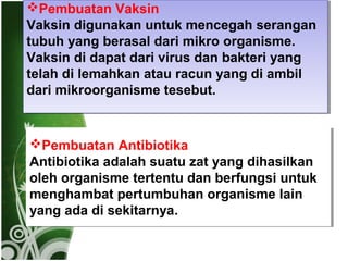 Pembuatan Vaksin
Pembuatan Vaksin
Vaksin digunakan untuk mencegah serangan
Vaksin digunakan untuk mencegah serangan
tubuh yang berasal dari mikro organisme.
tubuh yang berasal dari mikro organisme.
Vaksin di dapat dari virus dan bakteri yang
Vaksin di dapat dari virus dan bakteri yang
telah di lemahkan atau racun yang di ambil
telah di lemahkan atau racun yang di ambil
dari mikroorganisme tesebut.
dari mikroorganisme tesebut.

Pembuatan Antibiotika
Pembuatan Antibiotika
Antibiotika adalah suatu zat yang dihasilkan
Antibiotika adalah suatu zat yang dihasilkan
oleh organisme tertentu dan berfungsi untuk
oleh organisme tertentu dan berfungsi untuk
menghambat pertumbuhan organisme lain
menghambat pertumbuhan organisme lain
yang ada di sekitarnya.
yang ada di sekitarnya.

 