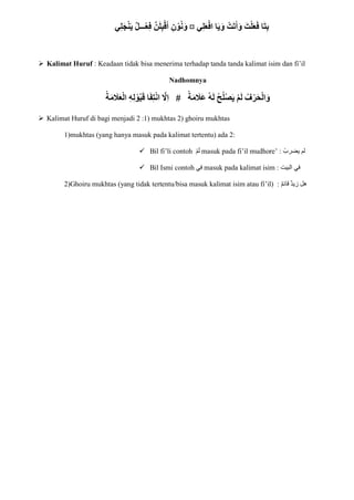 ‫ي‬ِ‫ل‬َ‫ع‬ْ‫اف‬ ‫ا‬َ‫ي‬َ‫و‬ ْ‫ت‬َ‫ت‬َ‫أ‬َ‫و‬ َ‫ت‬ْ‫ل‬َ‫ع‬َ‫ف‬ ‫ا‬َ‫ت‬ِ‫ب‬
¤
‫ي‬ِ‫ل‬َ‫ج‬ْ‫ن‬َ‫ي‬ ٌ‫ل‬‫ـــ‬ْ‫ع‬ِ‫ف‬ َّ‫ن‬َ‫ل‬ِ‫ب‬ْ‫ق‬َ‫أ‬ ِ‫ن‬ ْ‫و‬ُ‫ن‬َ‫و‬
 Kalimat Huruf : Keadaan tidak bisa menerima terhadap tanda tanda kalimat isim dan fi’il
Nadhomnya
َ‫ق‬ ‫ا‬َ‫ف‬ِ‫ت‬ْ‫ن‬‫ا‬ َّ
‫ِِل‬‫ا‬ # ْ‫ة‬َ‫م‬ َ
‫ََل‬‫ع‬ ُ‫ه‬َ‫ل‬ ْ‫ح‬ُ‫ل‬ْ‫ص‬َ‫ي‬ ْ‫م‬َ‫ل‬ ُ‫ف‬ْ‫ر‬َ‫ح‬ْ‫ل‬‫ا‬َ‫و‬
ْ‫ة‬َ‫م‬ َ
‫َل‬َ‫ع‬ْ‫ل‬‫ا‬ ِ‫ه‬ِ‫ل‬ ْ‫و‬ُ‫ب‬
 Kalimat Huruf di bagi menjadi 2 :1) mukhtas 2) ghoiru mukhtas
1)mukhtas (yang hanya masuk pada kalimat tertentu) ada 2:
 Bil fi’li contoh ْ‫م‬‫ا‬‫ل‬ masuk pada fi’il mudhore’ : ْ‫يضرب‬ ‫لم‬
 Bil Ismi contoh ‫ي‬ِ‫ف‬ masuk pada kalimat isim : ‫البي‬ ‫في‬
‫ت‬
2)Ghoiru mukhtas (yang tidak tertentu/bisa masuk kalimat isim atau fi’il) : ‫قائم‬ ‫زيد‬ ‫هل‬
 