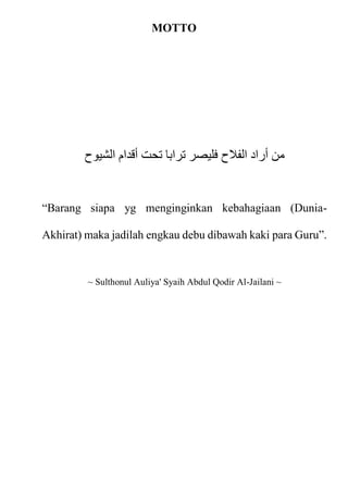 MOTTO
‫الشيوح‬ ‫أقدام‬ ‫تحت‬ ‫ترابا‬ ‫فليصر‬ ‫الفالح‬ ‫أراد‬ ‫من‬
“Barang siapa yg menginginkan kebahagiaan (Dunia-
Akhirat) maka jadilah engkau debu dibawah kaki para Guru”.
~ Sulthonul Auliya' Syaih Abdul Qodir Al-Jailani ~
 