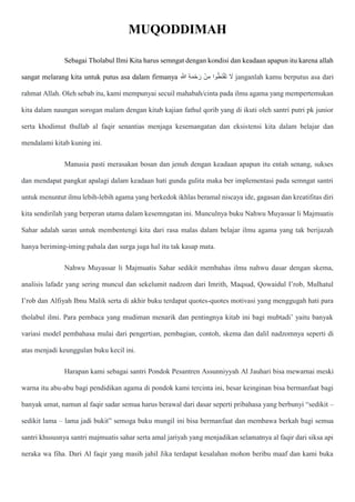 MUQODDIMAH
Sebagai Tholabul Ilmi Kita harus semngat dengan kondisi dan keadaan apapun itu karena allah
sangat melarang kita untuk putus asa dalam firmanya ِ ّ
‫َللا‬ ِ‫ة‬‫ا‬‫م‬ْ‫ح‬ ‫ا‬‫ر‬ ْ‫ن‬ِ‫م‬ ‫وا‬ُ‫ط‬‫ا‬‫ن‬ْ‫ق‬‫ا‬‫ت‬ ‫ا‬
‫َل‬ janganlah kamu berputus asa dari
rahmat Allah. Oleh sebab itu, kami mempunyai secuil mahabah/cinta pada ilmu agama yang mempertemukan
kita dalam naungan sorogan malam dengan kitab kajian fathul qorib yang di ikuti oleh santri putri pk junior
serta khodimut thullab al faqir senantias menjaga kesemangatan dan eksistensi kita dalam belajar dan
mendalami kitab kuning ini.
Manusia pasti merasakan bosan dan jenuh dengan keadaan apapun itu entah senang, sukses
dan mendapat pangkat apalagi dalam keadaan hati gunda gulita maka ber implementasi pada semngat santri
untuk menuntut ilmu lebih-lebih agama yang berkedok ikhlas beramal niscaya ide, gagasan dan kreatifitas diri
kita sendirilah yang berperan utama dalam kesemngatan ini. Munculnya buku Nahwu Muyassar li Majmuatis
Sahar adalah saran untuk membentengi kita dari rasa malas dalam belajar ilmu agama yang tak berijazah
hanya beriming-iming pahala dan surga juga hal itu tak kasap mata.
Nahwu Muyassar li Majmuatis Sahar sedikit membahas ilmu nahwu dasar dengan skema,
analisis lafadz yang sering muncul dan sekelumit nadzom dari Imrith, Maqsud, Qowaidul I’rob, Mulhatul
I’rob dan Alfiyah Ibnu Malik serta di akhir buku terdapat quotes-quotes motivasi yang menggugah hati para
tholabul ilmi. Para pembaca yang mudiman menarik dan pentingnya kitab ini bagi mubtadi’ yaitu banyak
variasi model pembahasa mulai dari pengertian, pembagian, contoh, skema dan dalil nadzomnya seperti di
atas menjadi keunggulan buku kecil ini.
Harapan kami sebagai santri Pondok Pesantren Assunniyyah Al Jauhari bisa mewarnai meski
warna itu abu-abu bagi pendidikan agama di pondok kami tercinta ini, besar keinginan bisa bermanfaat bagi
banyak umat, namun al faqir sadar semua harus berawal dari dasar seperti pribahasa yang berbunyi “sedikit –
sedikit lama – lama jadi bukit” semoga buku mungil ini bisa bermanfaat dan membawa berkah bagi semua
santri khususnya santri majmuatis sahar serta amal jariyah yang menjadikan selamatnya al faqir dari siksa api
neraka wa fiha. Dari Al faqir yang masih jahil Jika terdapat kesalahan mohon beribu maaf dan kami buka
 